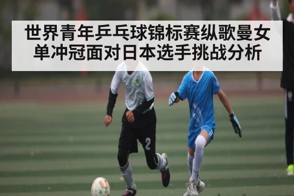 世界青年乒乓球锦标赛纵歌曼女单冲冠面对日本选手挑战分析 | KAIYUN
