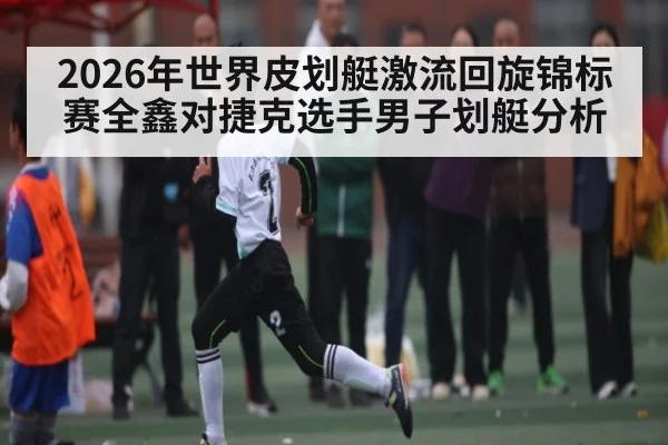 2026年世界皮划艇激流回旋锦标赛全鑫对捷克选手男子划艇分析