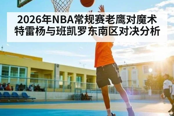 2026年NBA常规赛老鹰对魔术 特雷杨与班凯罗东南区对决分析