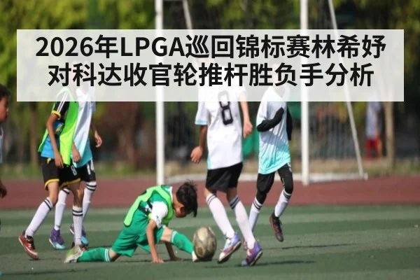 2026年LPGA巡回锦标赛林希妤对科达收官轮推杆胜负手分析(SPORTS)